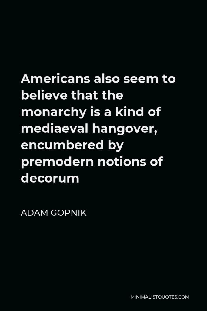 Adam Gopnik Quote - Americans also seem to believe that the monarchy is a kind of mediaeval hangover, encumbered by premodern notions of decorum
