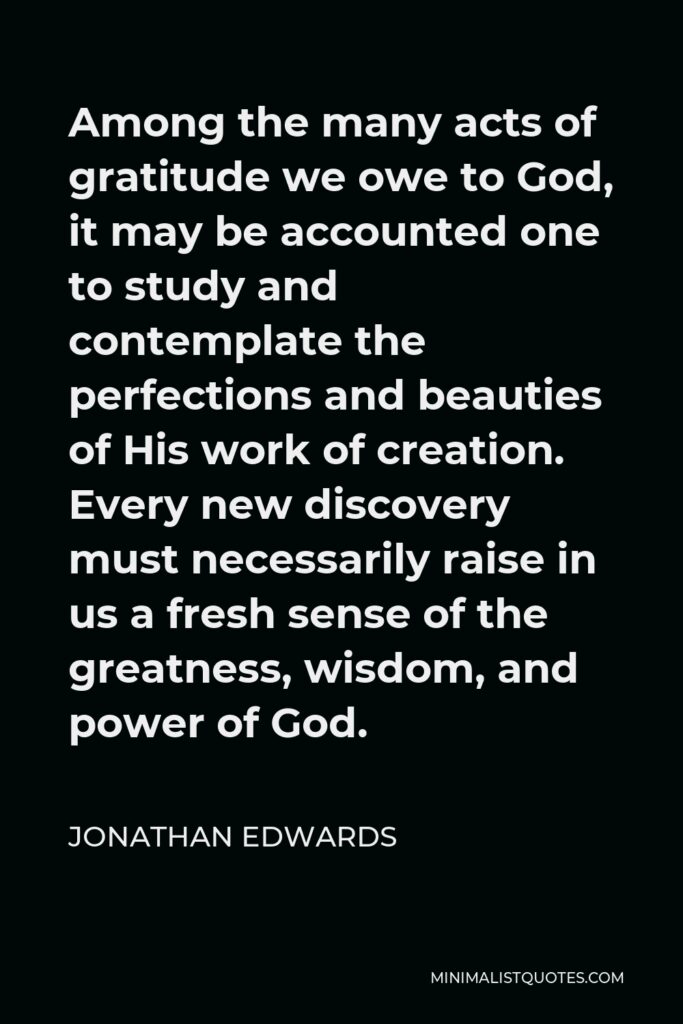 Jonathan Edwards Quote - Among the many acts of gratitude we owe to God, it may be accounted one to study and contemplate the perfections and beauties of His work of creation. Every new discovery must necessarily raise in us a fresh sense of the greatness, wisdom, and power of God.