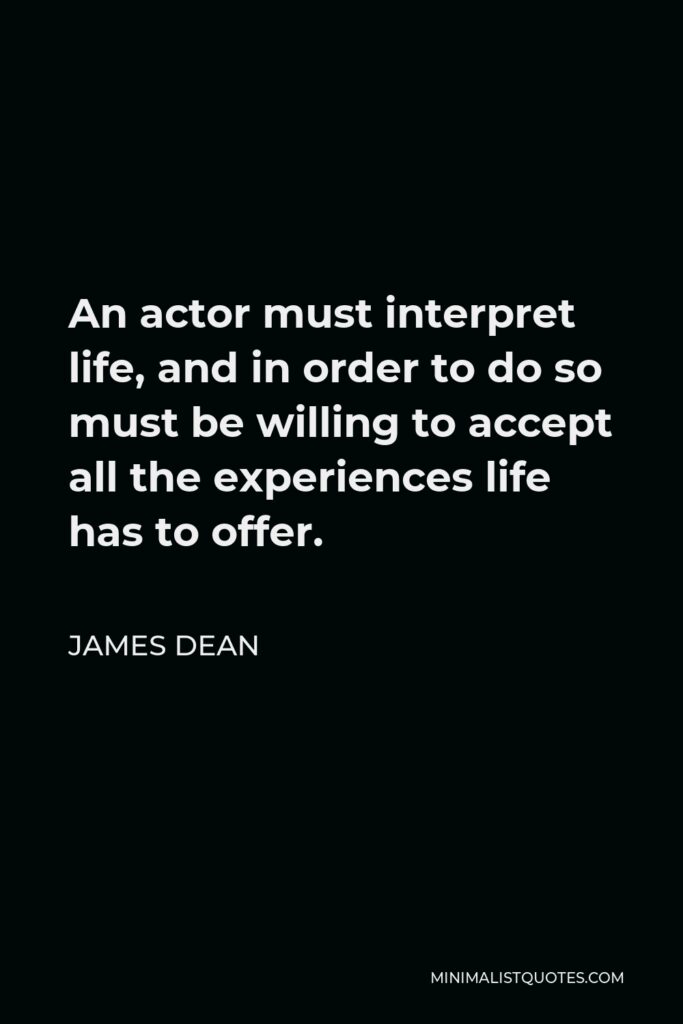 James Dean Quote - An actor must interpret life, and in order to do so must be willing to accept all the experiences life has to offer. In fact, he must seek out more of life than life puts at his feet.