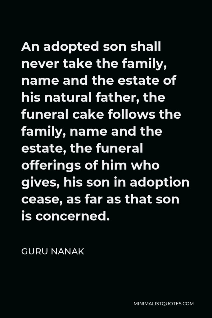 Guru Nanak Quote - An adopted son shall never take the family, name and the estate of his natural father, the funeral cake follows the family, name and the estate, the funeral offerings of him who gives, his son in adoption cease, as far as that son is concerned.