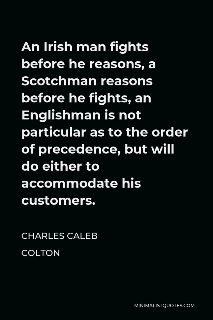 Charles Caleb Colton Quote - An Irish man fights before he reasons, a Scotchman reasons before he fights, an Englishman is not particular as to the order of precedence, but will do either to accommodate his customers.