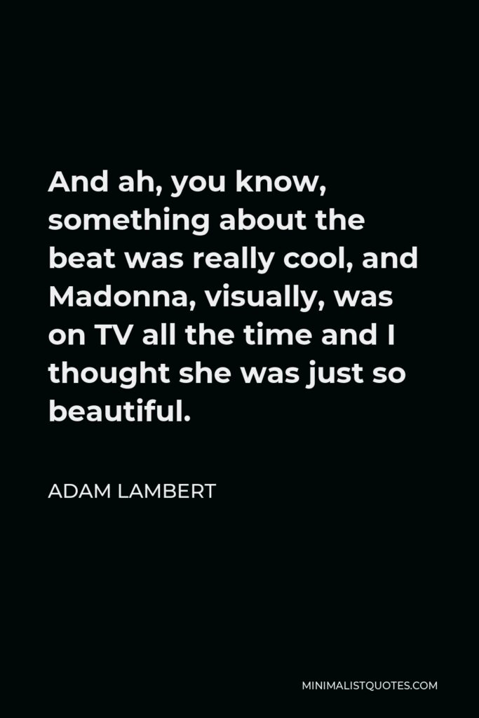 Adam Lambert Quote - And ah, you know, something about the beat was really cool, and Madonna, visually, was on TV all the time and I thought she was just so beautiful.