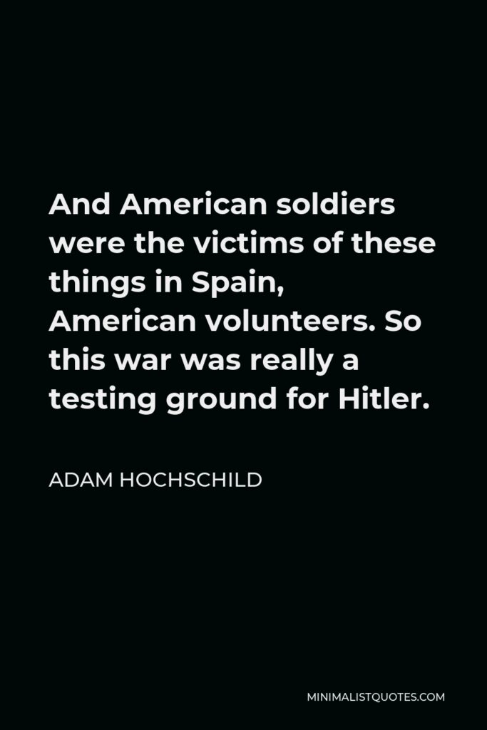 Adam Hochschild Quote - And American soldiers were the victims of these things in Spain, American volunteers. So this war was really a testing ground for Hitler.