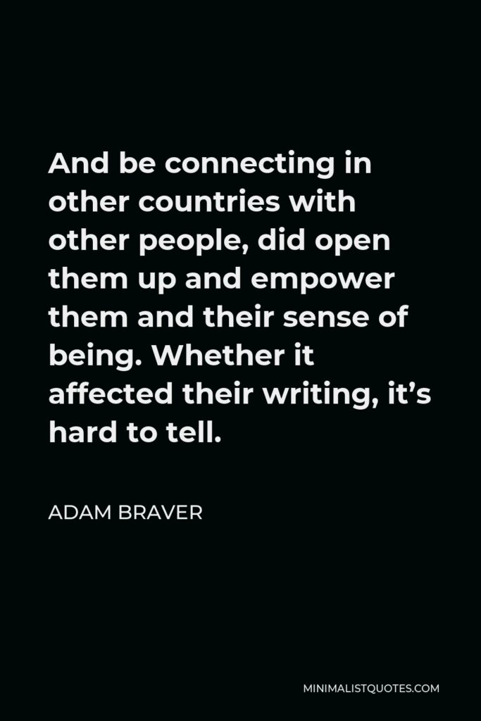 Adam Braver Quote - And be connecting in other countries with other people, did open them up and empower them and their sense of being. Whether it affected their writing, it’s hard to tell.