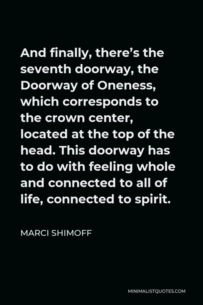 Marci Shimoff Quote - And finally, there’s the seventh doorway, the Doorway of Oneness, which corresponds to the crown center, located at the top of the head. This doorway has to do with feeling whole and connected to all of life, connected to spirit.