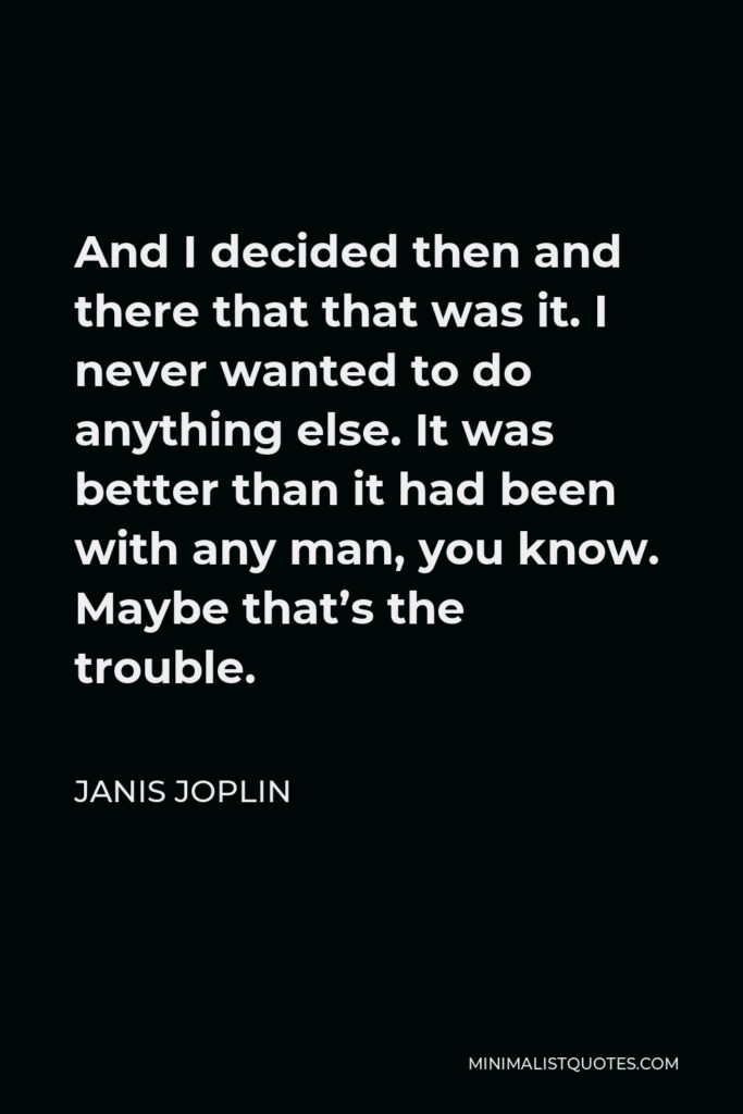 Janis Joplin Quote - And I decided then and there that that was it. I never wanted to do anything else. It was better than it had been with any man, you know. Maybe that’s the trouble.