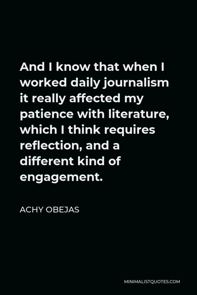 Achy Obejas Quote - And I know that when I worked daily journalism it really affected my patience with literature, which I think requires reflection, and a different kind of engagement.