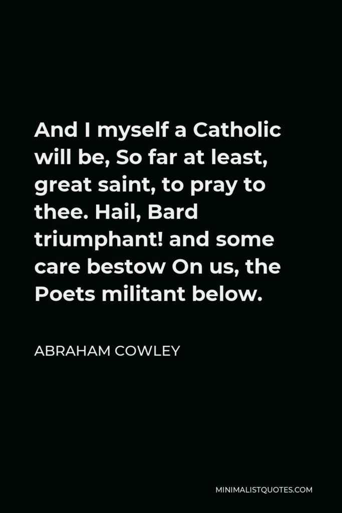 Abraham Cowley Quote - And I myself a Catholic will be, So far at least, great saint, to pray to thee. Hail, Bard triumphant! and some care bestow On us, the Poets militant below.
