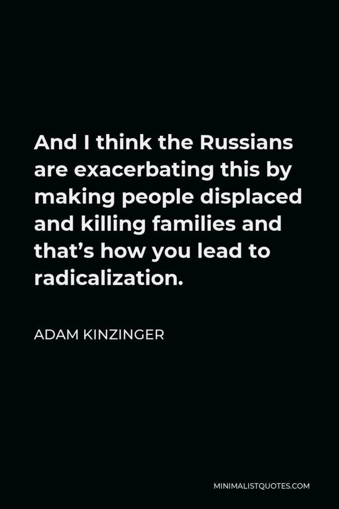 Adam Kinzinger Quote - And I think the Russians are exacerbating this by making people displaced and killing families and that’s how you lead to radicalization.