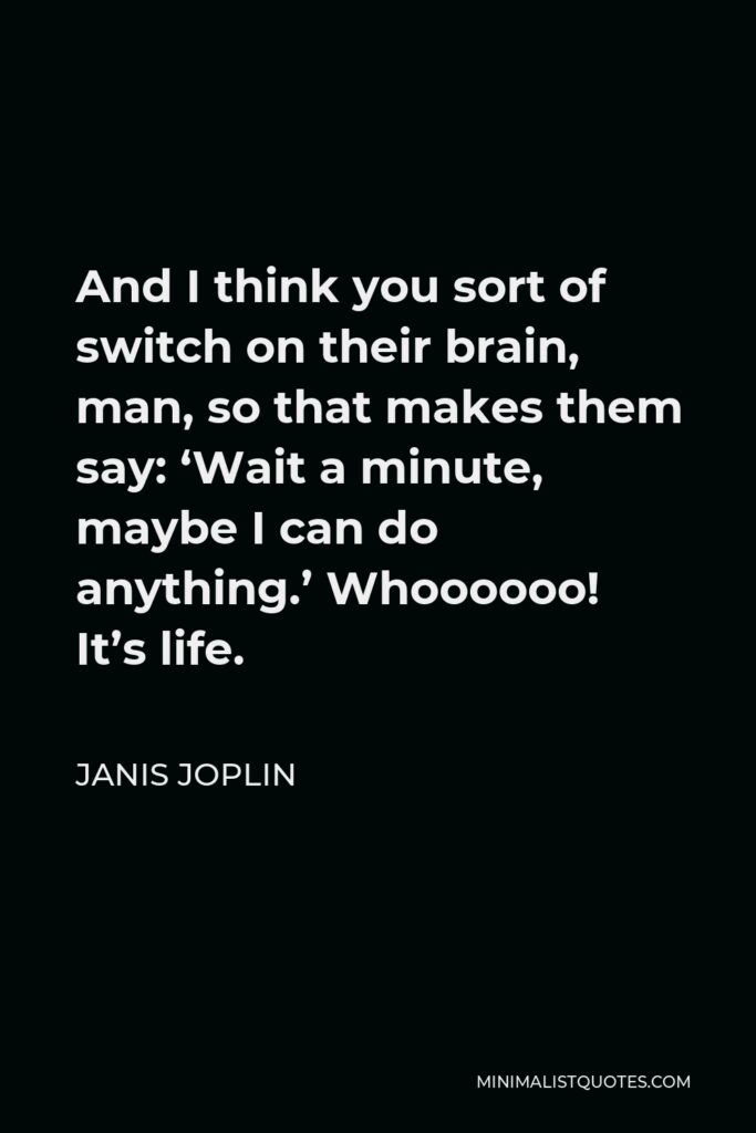 Janis Joplin Quote - And I think you sort of switch on their brain, man, so that makes them say: ‘Wait a minute, maybe I can do anything.’ Whoooooo! It’s life.