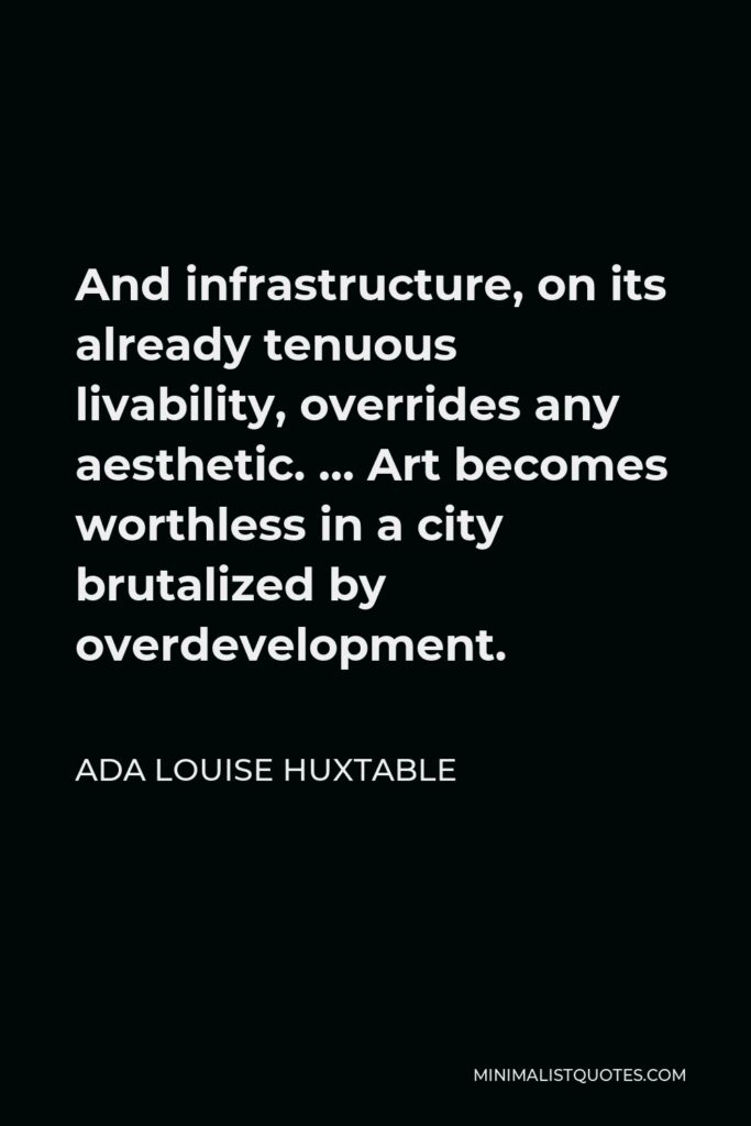 Ada Louise Huxtable Quote - And infrastructure, on its already tenuous livability, overrides any aesthetic. … Art becomes worthless in a city brutalized by overdevelopment.