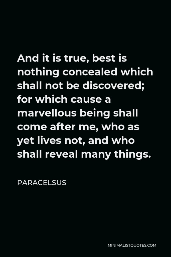 Paracelsus Quote - And it is true, best is nothing concealed which shall not be discovered; for which cause a marvellous being shall come after me, who as yet lives not, and who shall reveal many things.