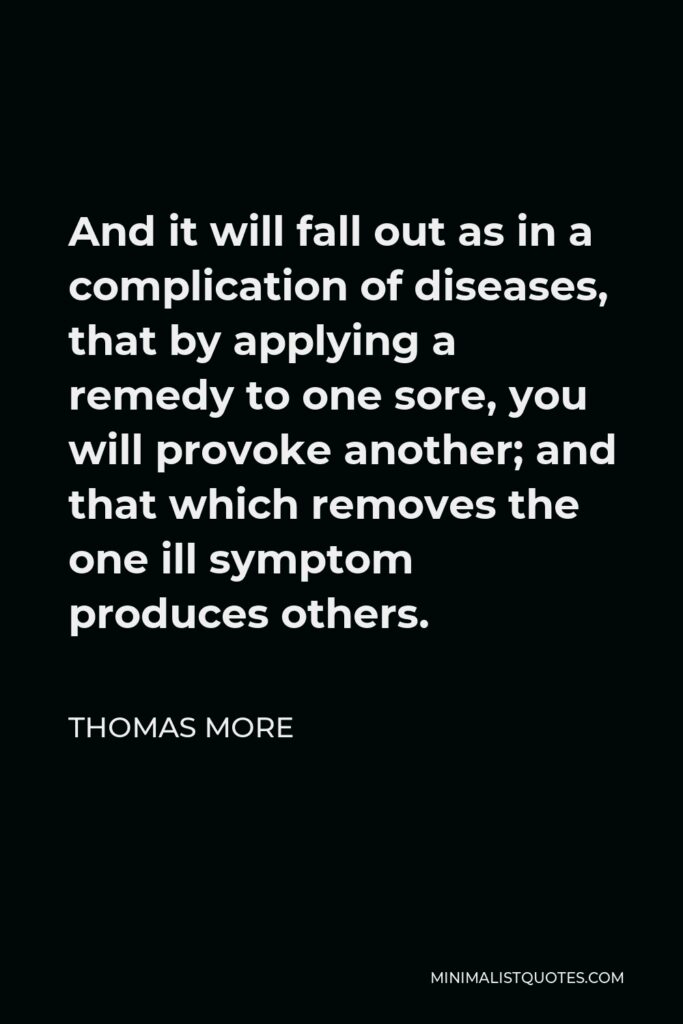 Thomas More Quote - And it will fall out as in a complication of diseases, that by applying a remedy to one sore, you will provoke another; and that which removes the one ill symptom produces others.