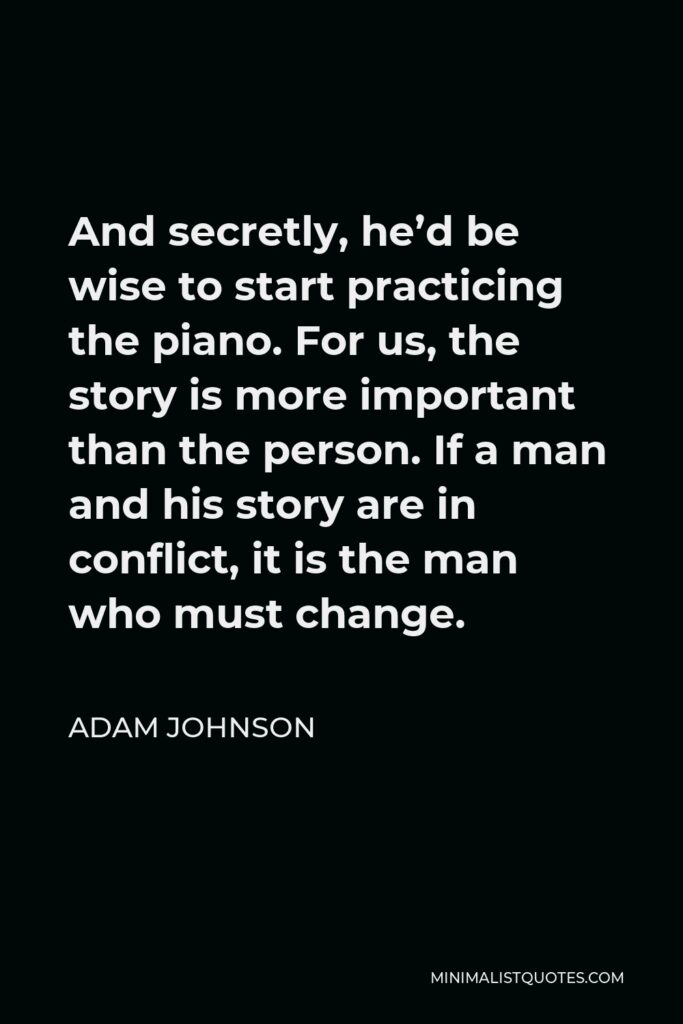 Adam Johnson Quote - And secretly, he’d be wise to start practicing the piano. For us, the story is more important than the person. If a man and his story are in conflict, it is the man who must change.