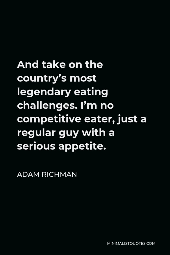 Adam Richman Quote - And take on the country’s most legendary eating challenges. I’m no competitive eater, just a regular guy with a serious appetite.