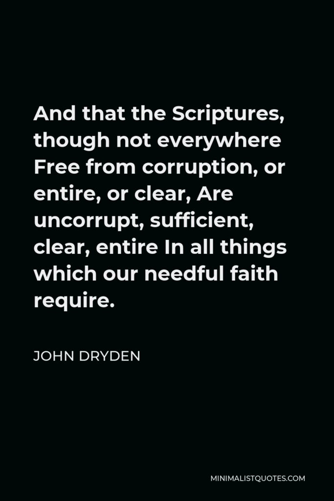 John Dryden Quote - And that the Scriptures, though not everywhere Free from corruption, or entire, or clear, Are uncorrupt, sufficient, clear, entire In all things which our needful faith require.