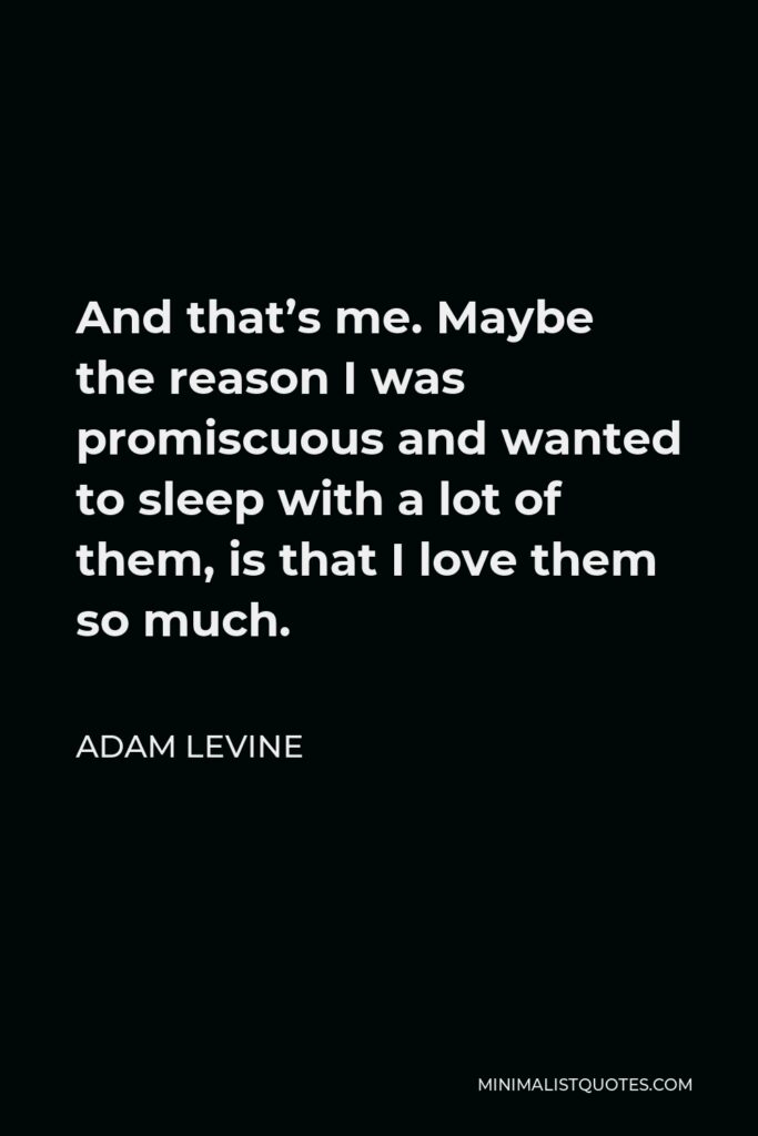 Adam Levine Quote - And that’s me. Maybe the reason I was promiscuous and wanted to sleep with a lot of them, is that I love them so much.