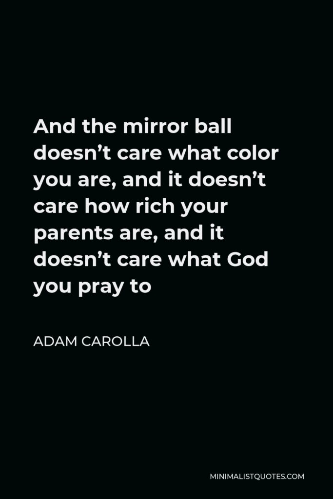 Adam Carolla Quote - And the mirror ball doesn’t care what color you are, and it doesn’t care how rich your parents are, and it doesn’t care what God you pray to