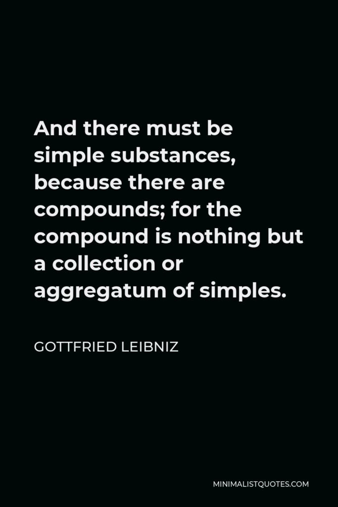 Gottfried Leibniz Quote - And there must be simple substances, because there are compounds; for the compound is nothing but a collection or aggregatum of simples.