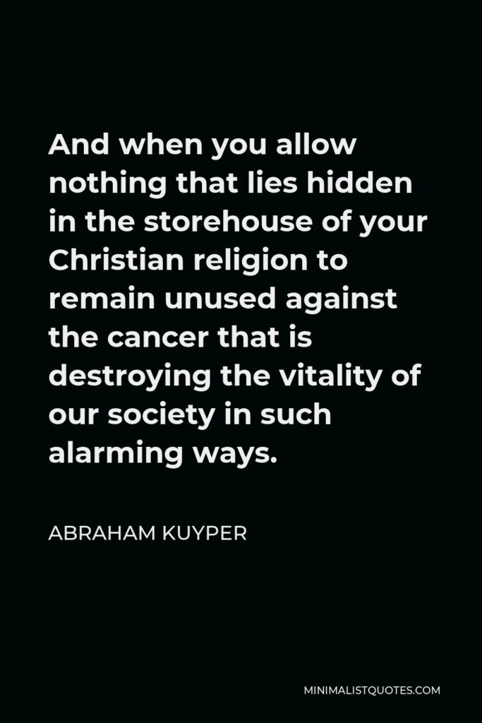 Abraham Kuyper Quote - And when you allow nothing that lies hidden in the storehouse of your Christian religion to remain unused against the cancer that is destroying the vitality of our society in such alarming ways.