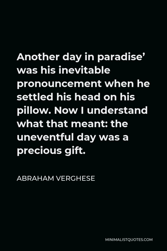 Abraham Verghese Quote - Another day in paradise’ was his inevitable pronouncement when he settled his head on his pillow. Now I understand what that meant: the uneventful day was a precious gift.