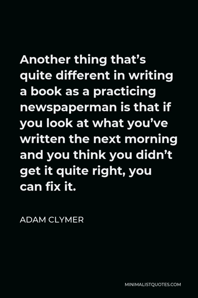 Adam Clymer Quote - Another thing that’s quite different in writing a book as a practicing newspaperman is that if you look at what you’ve written the next morning and you think you didn’t get it quite right, you can fix it.