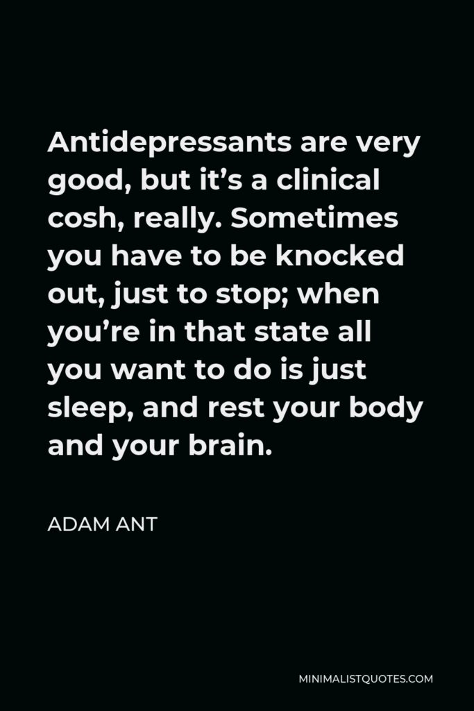 Adam Ant Quote - Antidepressants are very good, but it’s a clinical cosh, really. Sometimes you have to be knocked out, just to stop; when you’re in that state all you want to do is just sleep, and rest your body and your brain.