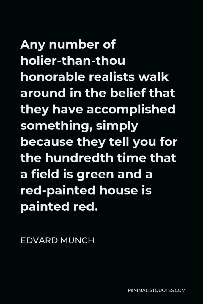 Edvard Munch Quote - Any number of holier-than-thou honorable realists walk around in the belief that they have accomplished something, simply because they tell you for the hundredth time that a field is green and a red-painted house is painted red.