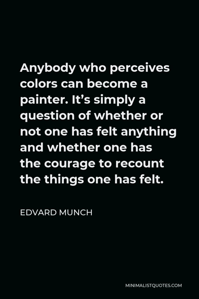 Edvard Munch Quote - Anybody who perceives colors can become a painter. It’s simply a question of whether or not one has felt anything and whether one has the courage to recount the things one has felt.