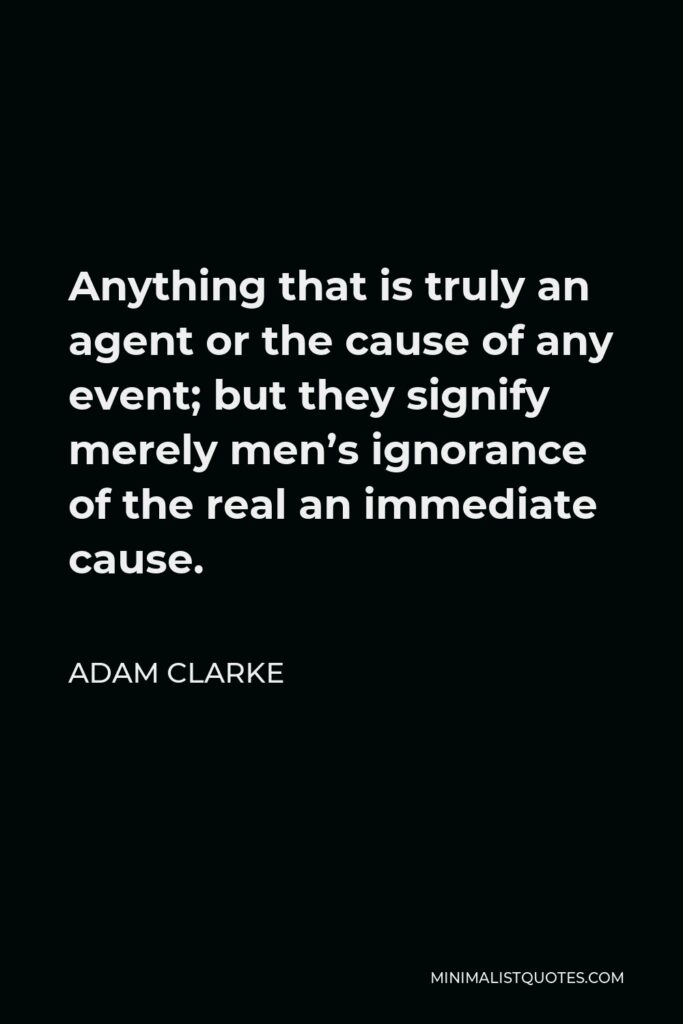 Adam Clarke Quote - Anything that is truly an agent or the cause of any event; but they signify merely men’s ignorance of the real an immediate cause.