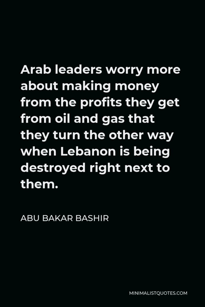 Abu Bakar Bashir Quote - Arab leaders worry more about making money from the profits they get from oil and gas that they turn the other way when Lebanon is being destroyed right next to them.