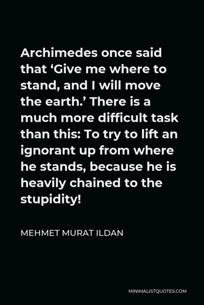 Mehmet Murat Ildan Quote - Archimedes once said that ‘Give me where to stand, and I will move the earth.’ There is a much more difficult task than this: To try to lift an ignorant up from where he stands, because he is heavily chained to the stupidity!
