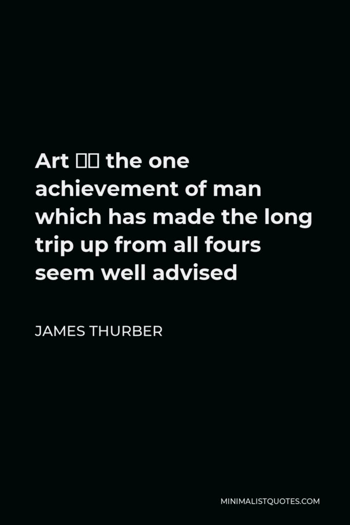 James Thurber Quote - Art – the one achievement of man which has made the long trip up from all fours seem well advised