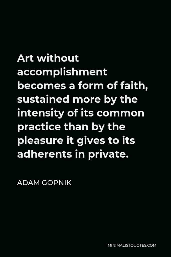 Adam Gopnik Quote - Art without accomplishment becomes a form of faith, sustained more by the intensity of its common practice than by the pleasure it gives to its adherents in private.