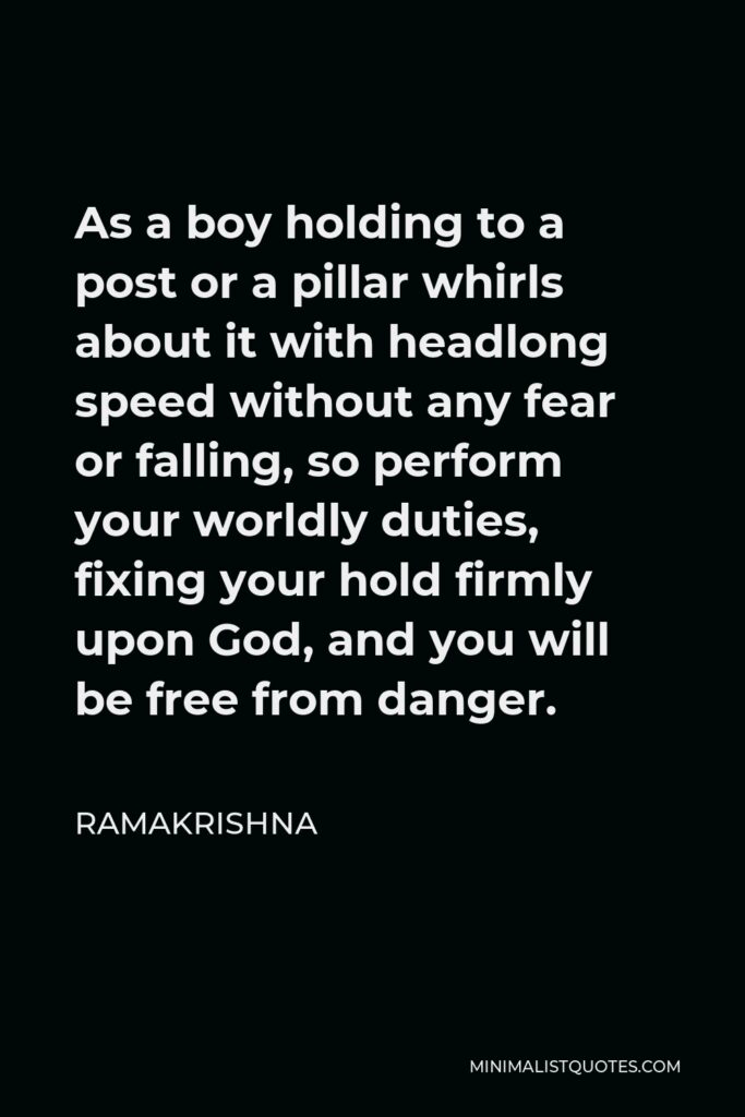 Ramakrishna Quote - As a boy holding to a post or a pillar whirls about it with headlong speed without any fear or falling, so perform your worldly duties, fixing your hold firmly upon God, and you will be free from danger.