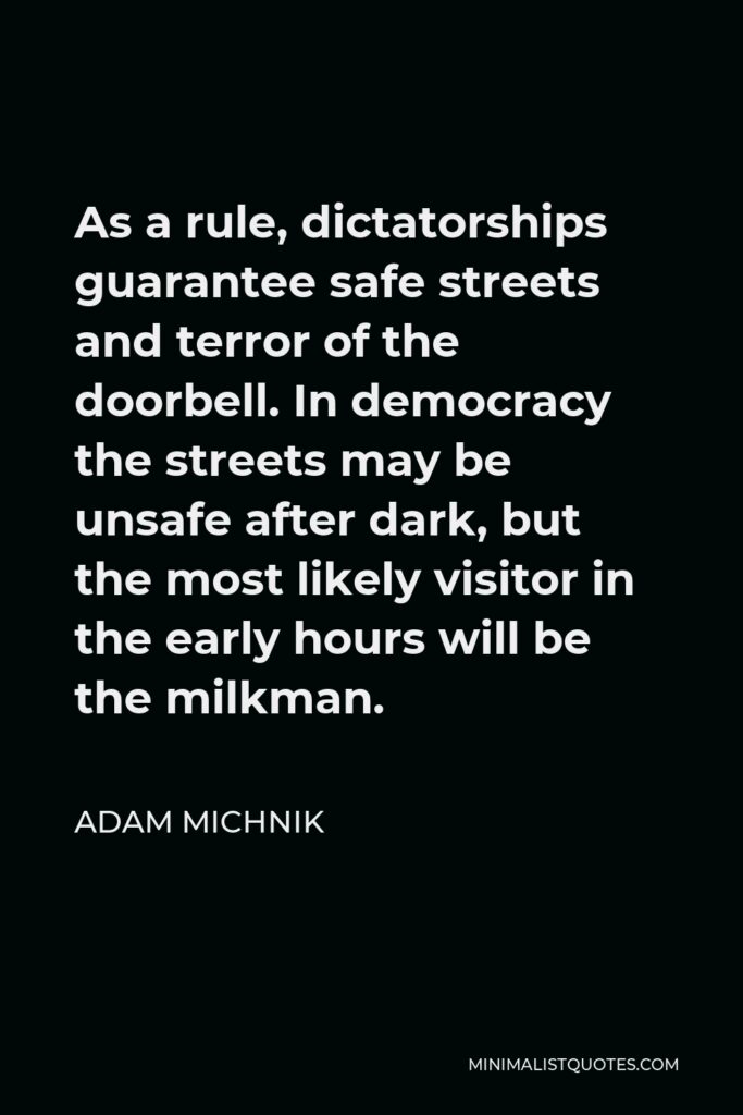 Adam Michnik Quote - As a rule, dictatorships guarantee safe streets and terror of the doorbell. In democracy the streets may be unsafe after dark, but the most likely visitor in the early hours will be the milkman.