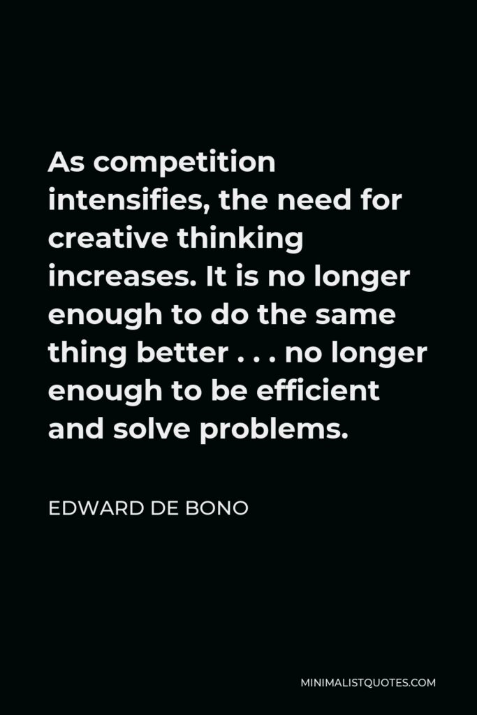 Edward de Bono Quote - As competition intensifies, the need for creative thinking increases. It is no longer enough to do the same thing better . . . no longer enough to be efficient and solve problems.