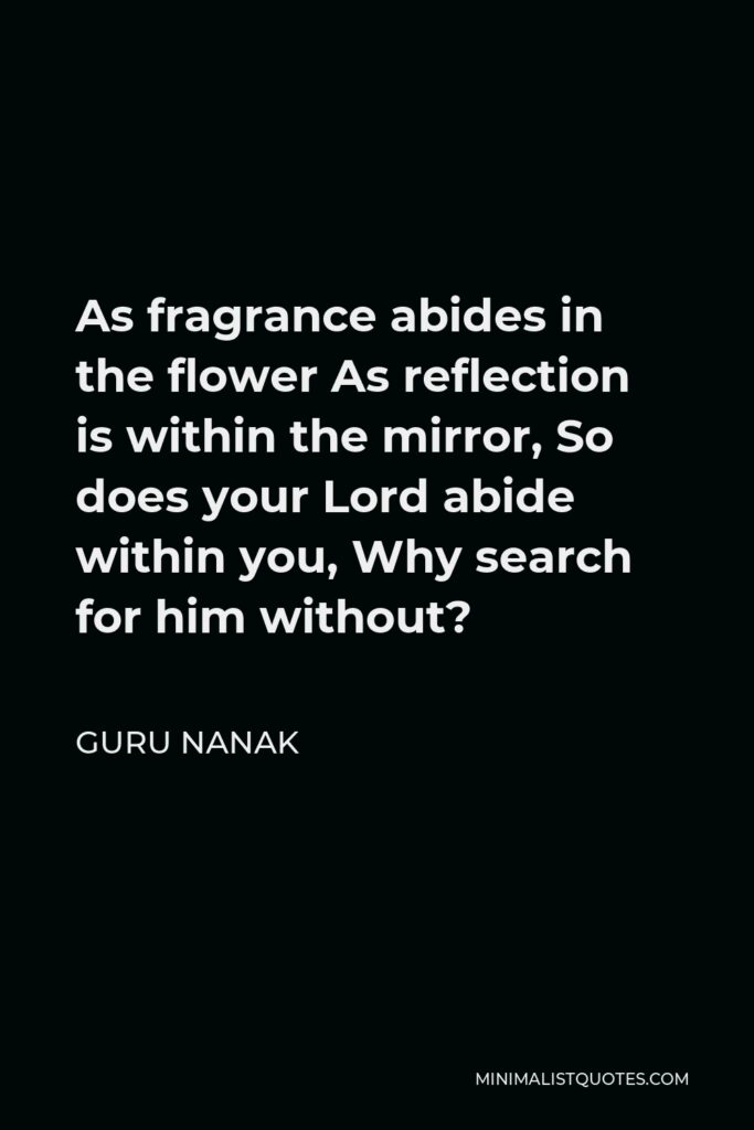 Guru Nanak Quote - As fragrance abides in the flower As reflection is within the mirror, So does your Lord abide within you, Why search for him without?