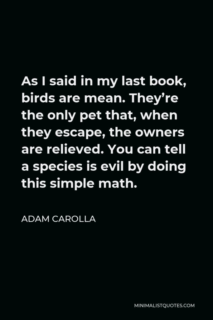 Adam Carolla Quote - As I said in my last book, birds are mean. They’re the only pet that, when they escape, the owners are relieved. You can tell a species is evil by doing this simple math.