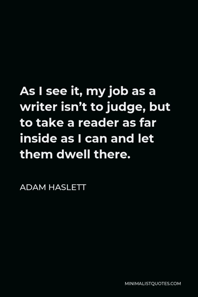 Adam Haslett Quote - As I see it, my job as a writer isn’t to judge, but to take a reader as far inside as I can and let them dwell there.