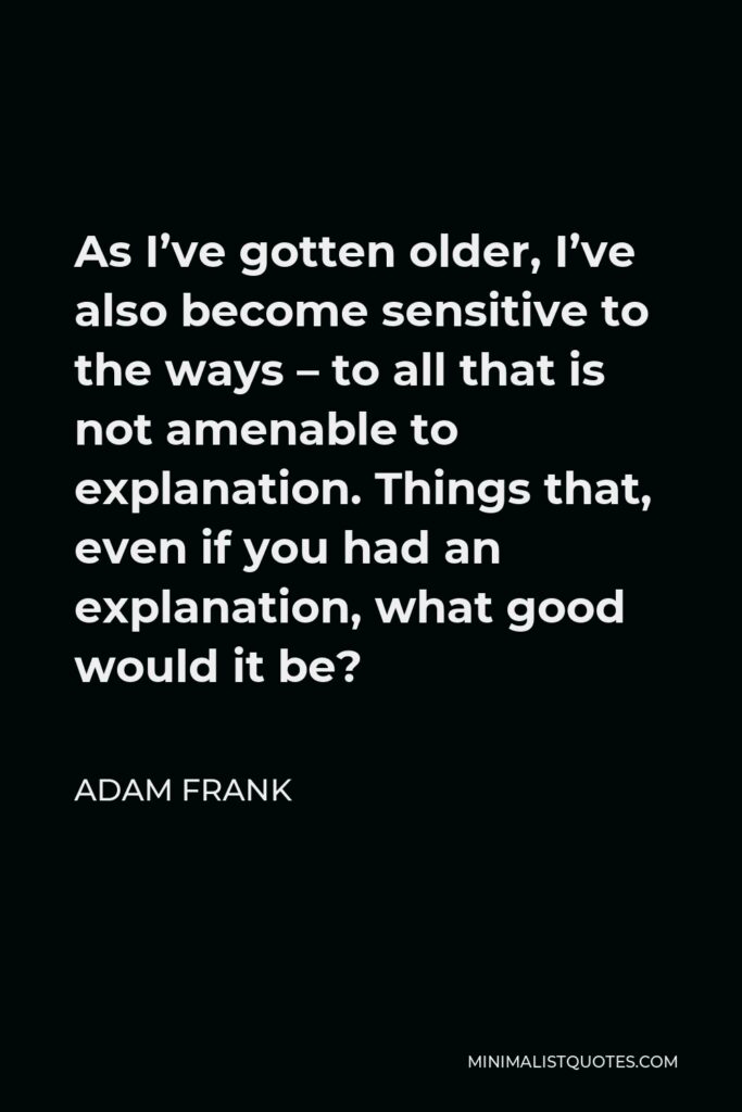 Adam Frank Quote - As I’ve gotten older, I’ve also become sensitive to the ways – to all that is not amenable to explanation. Things that, even if you had an explanation, what good would it be?