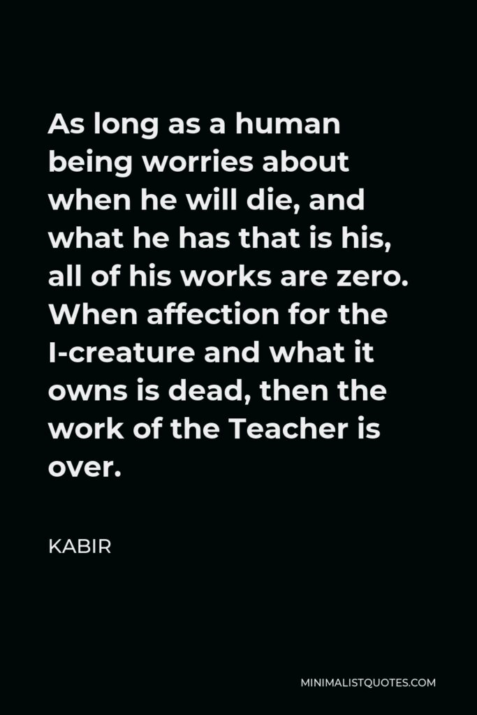 Kabir Quote - As long as a human being worries about when he will die, and what he has that is his, all of his works are zero. When affection for the I-creature and what it owns is dead, then the work of the Teacher is over.