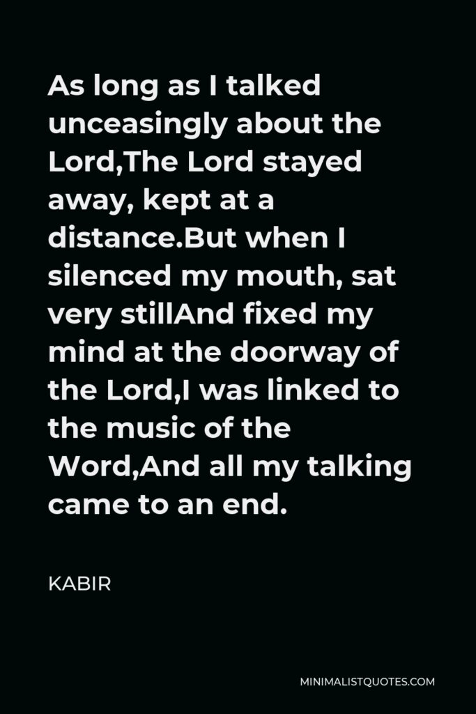 Kabir Quote - As long as I talked unceasingly about the Lord,The Lord stayed away, kept at a distance.But when I silenced my mouth, sat very stillAnd fixed my mind at the doorway of the Lord,I was linked to the music of the Word,And all my talking came to an end.