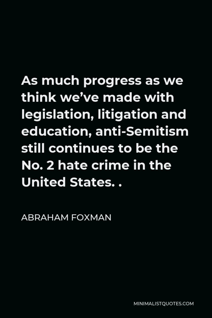 Abraham Foxman Quote - As much progress as we think we’ve made with legislation, litigation and education, anti-Semitism still continues to be the No. 2 hate crime in the United States. .