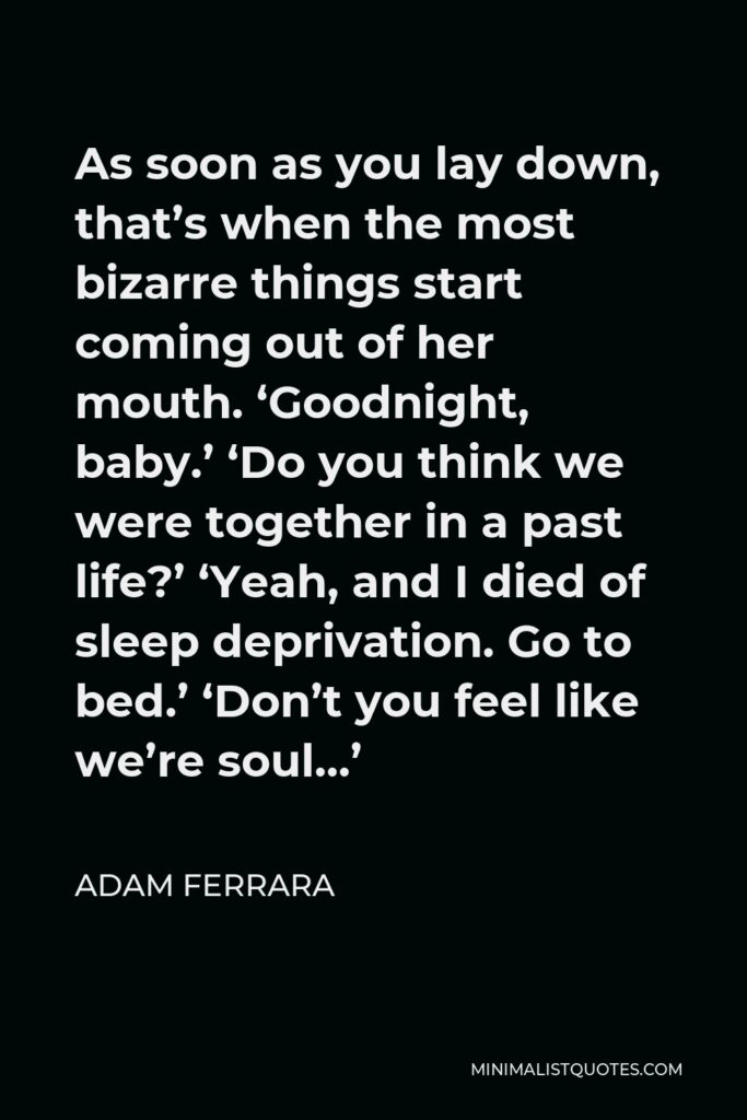 Adam Ferrara Quote - As soon as you lay down, that’s when the most bizarre things start coming out of her mouth. ‘Goodnight, baby.’ ‘Do you think we were together in a past life?’ ‘Yeah, and I died of sleep deprivation. Go to bed.’ ‘Don’t you feel like we’re soul…’
