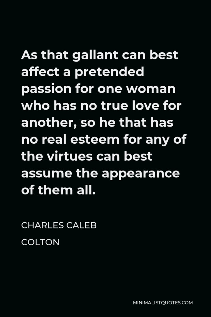 Charles Caleb Colton Quote - As that gallant can best affect a pretended passion for one woman who has no true love for another, so he that has no real esteem for any of the virtues can best assume the appearance of them all.