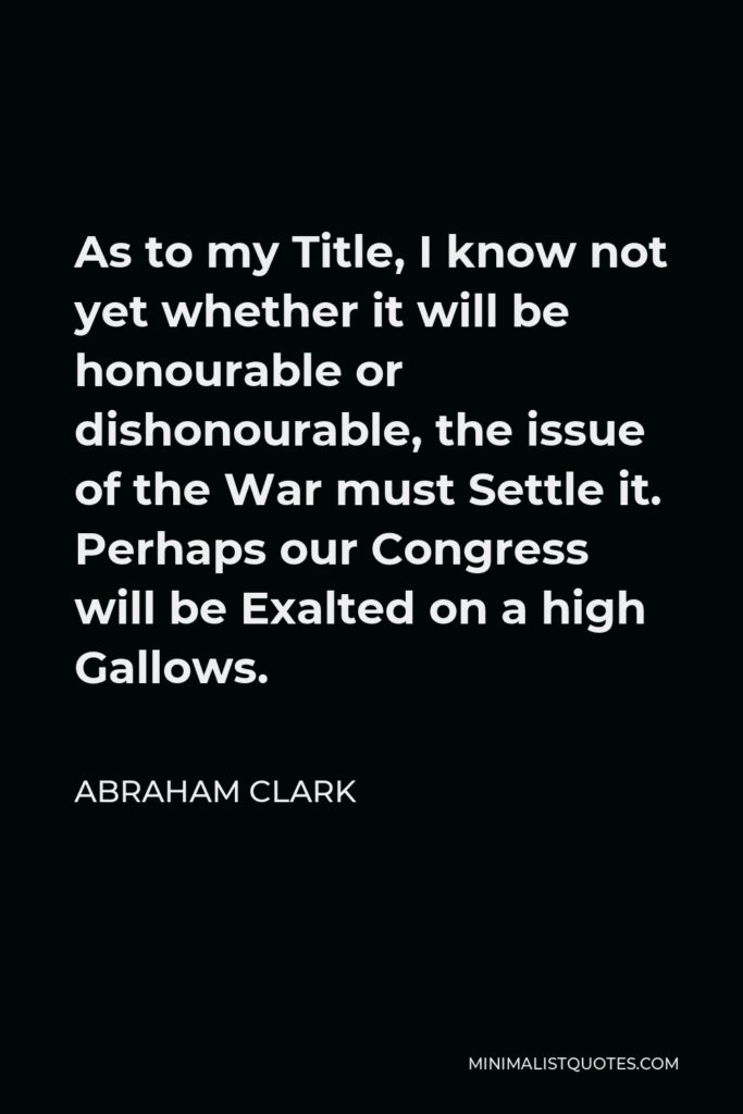 Abraham Clark Quote - As to my Title, I know not yet whether it will be honourable or dishonourable, the issue of the War must Settle it. Perhaps our Congress will be Exalted on a high Gallows.
