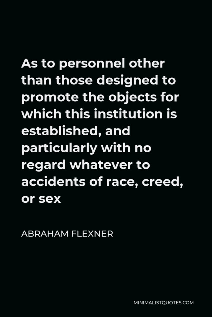 Abraham Flexner Quote - As to personnel other than those designed to promote the objects for which this institution is established, and particularly with no regard whatever to accidents of race, creed, or sex
