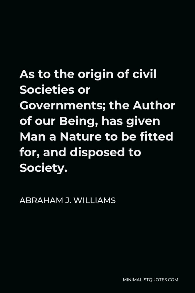 Abraham J. Williams Quote - As to the origin of civil Societies or Governments; the Author of our Being, has given Man a Nature to be fitted for, and disposed to Society.
