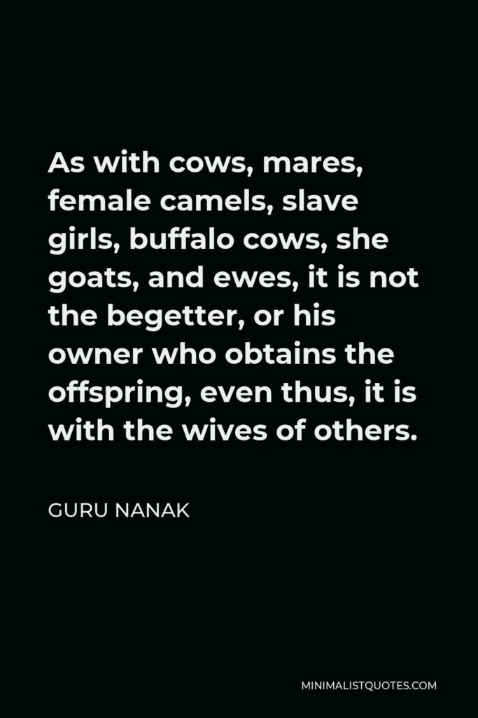 Guru Nanak Quote - As with cows, mares, female camels, slave girls, buffalo cows, she goats, and ewes, it is not the begetter, or his owner who obtains the offspring, even thus, it is with the wives of others.